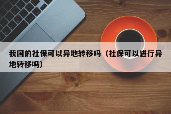 我国的社保可以异地转移吗（社保可以进行异地转移吗）