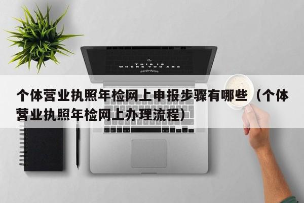 个体营业执照年检网上申报步骤有哪些（个体营业执照年检网上办理流程）