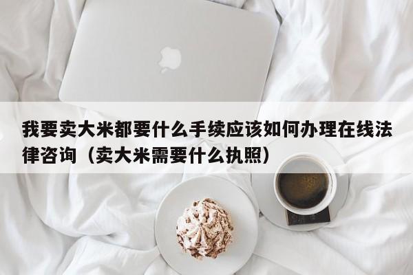 我要卖大米都要什么手续应该如何办理在线法律咨询（卖大米需要什么执照）